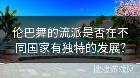 伦巴舞的流派是否在不同国家有独特的发展？