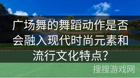 广场舞的舞蹈动作是否会融入现代时尚元素和流行文化特点？