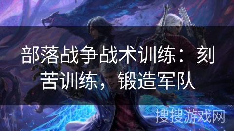部落战争战术训练：刻苦训练，锻造军队