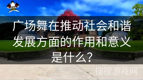 广场舞在推动社会和谐发展方面的作用和意义是什么？