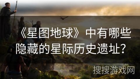 《星图地球》中有哪些隐藏的星际历史遗址？