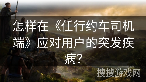 怎样在《任行约车司机端》应对用户的突发疾病? 怎样在《任行约车司机端》应对用户的突发疾病?