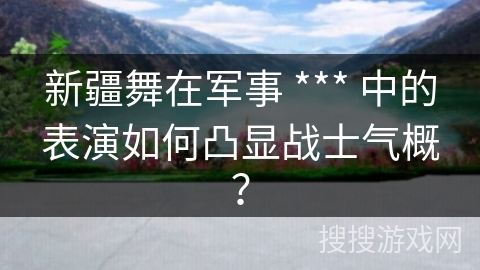 新疆舞在军事 *** 中的表演如何凸显战士气概？