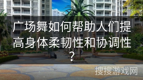 广场舞如何帮助人们提高身体柔韧性和协调性？