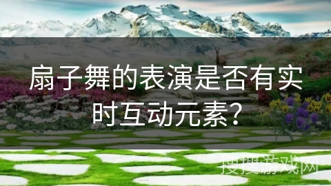 扇子舞的表演是否有实时互动元素？