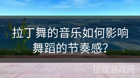 拉丁舞的音乐如何影响舞蹈的节奏感？
