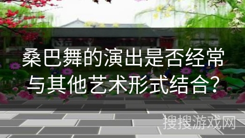 桑巴舞的演出是否经常与其他艺术形式结合？