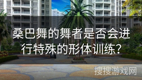 桑巴舞的舞者是否会进行特殊的形体训练？
