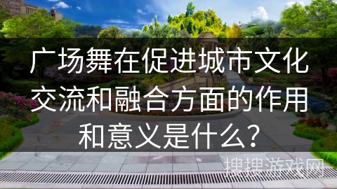广场舞在促进城市文化交流和融合方面的作用和意义是什么？