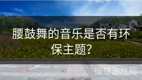 腰鼓舞的音乐是否有环保主题？