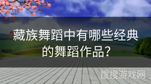藏族舞蹈中有哪些经典的舞蹈作品？