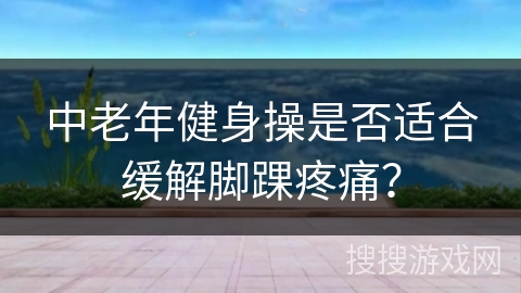 中老年健身操是否适合缓解脚踝疼痛？