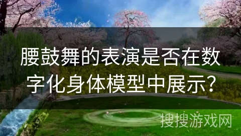 腰鼓舞的表演是否在数字化身体模型中展示？