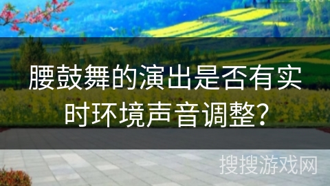 腰鼓舞的演出是否有实时环境声音调整？