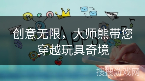 创意无限,大师熊带您穿越玩具奇境 创意无限,大师熊带您穿越玩具奇境