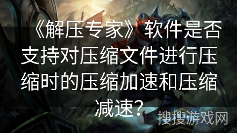 《解压专家》软件是否支持对压缩文件进行压缩时的压缩加速和压缩减速? 《解压专家》软件是否支持对压缩文件进行压缩时的压缩加速和压缩减速?