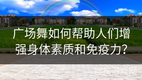 广场舞如何帮助人们增强身体素质和免疫力？