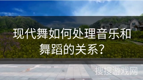 现代舞如何处理音乐和舞蹈的关系？