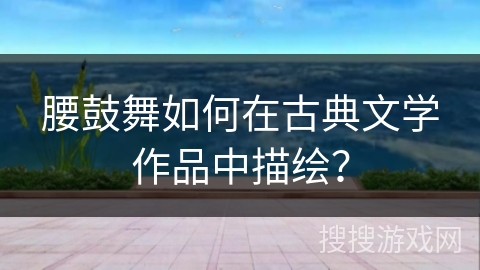 腰鼓舞如何在古典文学作品中描绘？