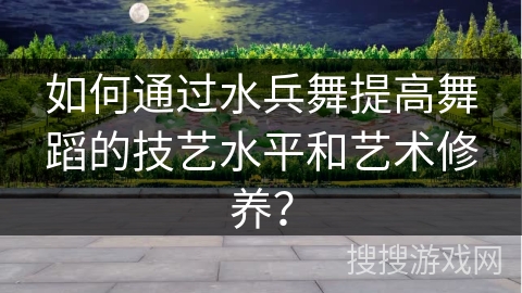 如何通过水兵舞提高舞蹈的技艺水平和艺术修养？