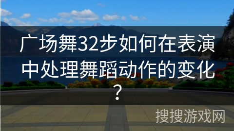 广场舞32步如何在表演中处理舞蹈动作的变化？