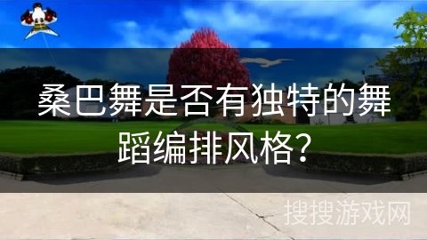 桑巴舞是否有独特的舞蹈编排风格？