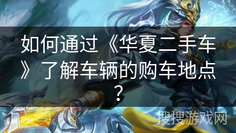 如何通过《华夏二手车》了解车辆的购车地点? 如何通过《华夏二手车》了解车辆的购车地点?