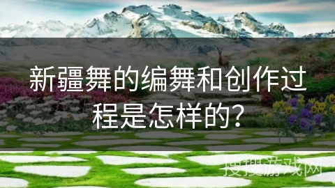 新疆舞的编舞和创作过程是怎样的？