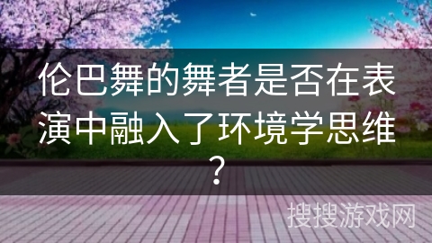 伦巴舞的舞者是否在表演中融入了环境学思维? 伦巴舞的舞者是否在表演中融入了环境学思维?