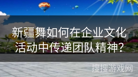 新疆舞如何在企业文化活动中传递团队精神？