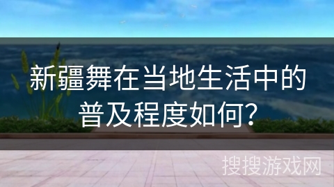 新疆舞在当地生活中的普及程度如何？