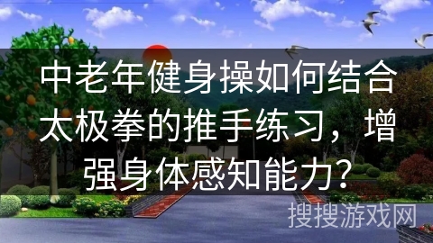 中老年健身操如何结合太极拳的推手练习,增强身体感知能力? 中老年健身操如何结合太极拳的推手练习,增强身体感知能力?