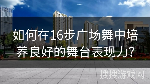 如何在16步广场舞中培养良好的舞台表现力？