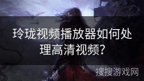 玲珑视频播放器如何处理高清视频? 玲珑视频播放器如何处理高清视频?
