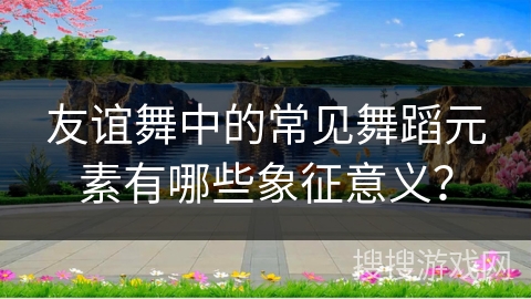 友谊舞中的常见舞蹈元素有哪些象征意义？