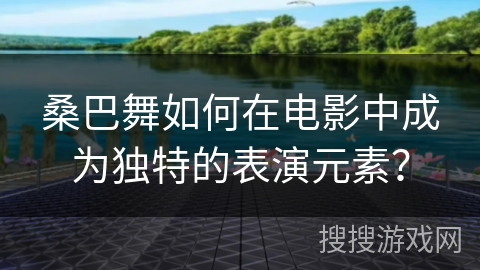 桑巴舞如何在电影中成为独特的表演元素？