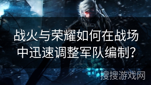 战火与荣耀如何在战场中迅速调整军队编制？