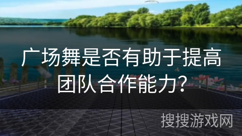 广场舞是否有助于提高团队合作能力？