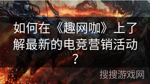 如何在《趣网咖》上了解最新的电竞营销活动？
