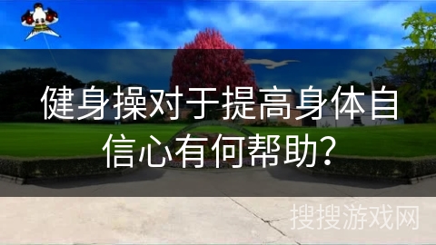 健身操对于提高身体自信心有何帮助？