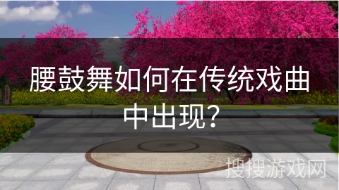 腰鼓舞如何在传统戏曲中出现？