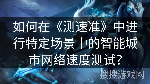 如何在《测速准》中进行特定场景中的智能城市网络速度测试？