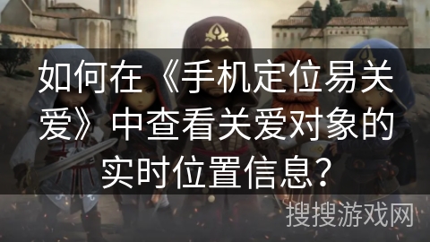 如何在《手机定位易关爱》中查看关爱对象的实时位置信息？