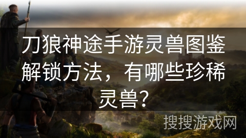 刀狼神途手游灵兽图鉴解锁方法，有哪些珍稀灵兽？