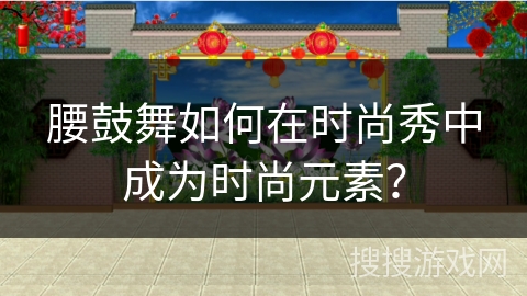 腰鼓舞如何在时尚秀中成为时尚元素？