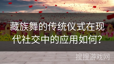 藏族舞的传统仪式在现代社交中的应用如何？