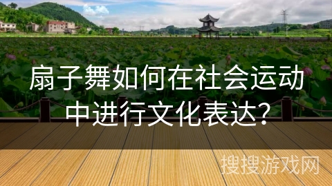 扇子舞如何在社会运动中进行文化表达？