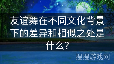 友谊舞在不同文化背景下的差异和相似之处是什么？