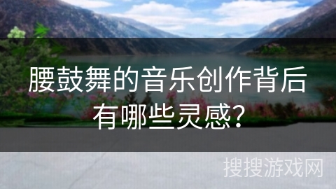 腰鼓舞的音乐创作背后有哪些灵感？