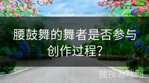 腰鼓舞的舞者是否参与创作过程？